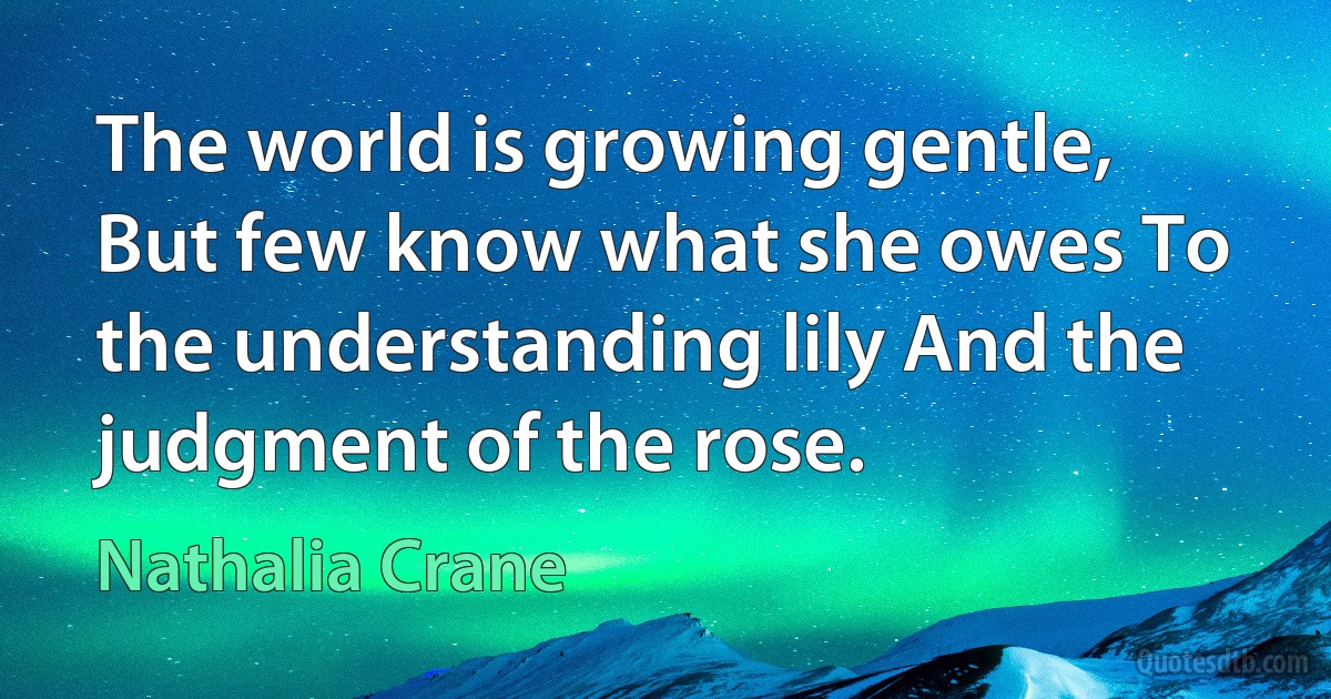 The world is growing gentle, But few know what she owes To the understanding lily And the judgment of the rose. (Nathalia Crane)