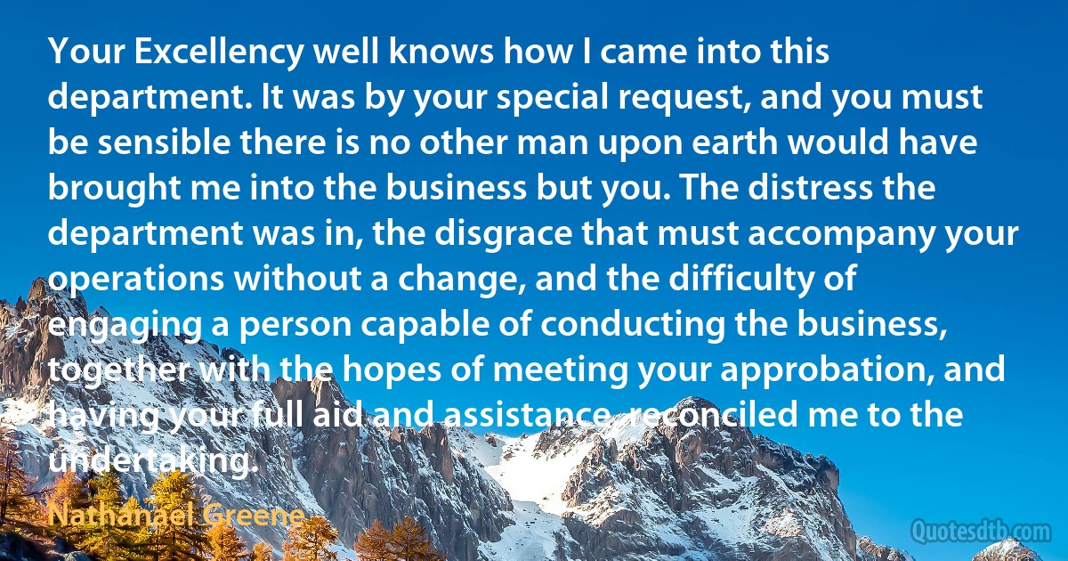 Your Excellency well knows how I came into this department. It was by your special request, and you must be sensible there is no other man upon earth would have brought me into the business but you. The distress the department was in, the disgrace that must accompany your operations without a change, and the difficulty of engaging a person capable of conducting the business, together with the hopes of meeting your approbation, and having your full aid and assistance, reconciled me to the undertaking. (Nathanael Greene)