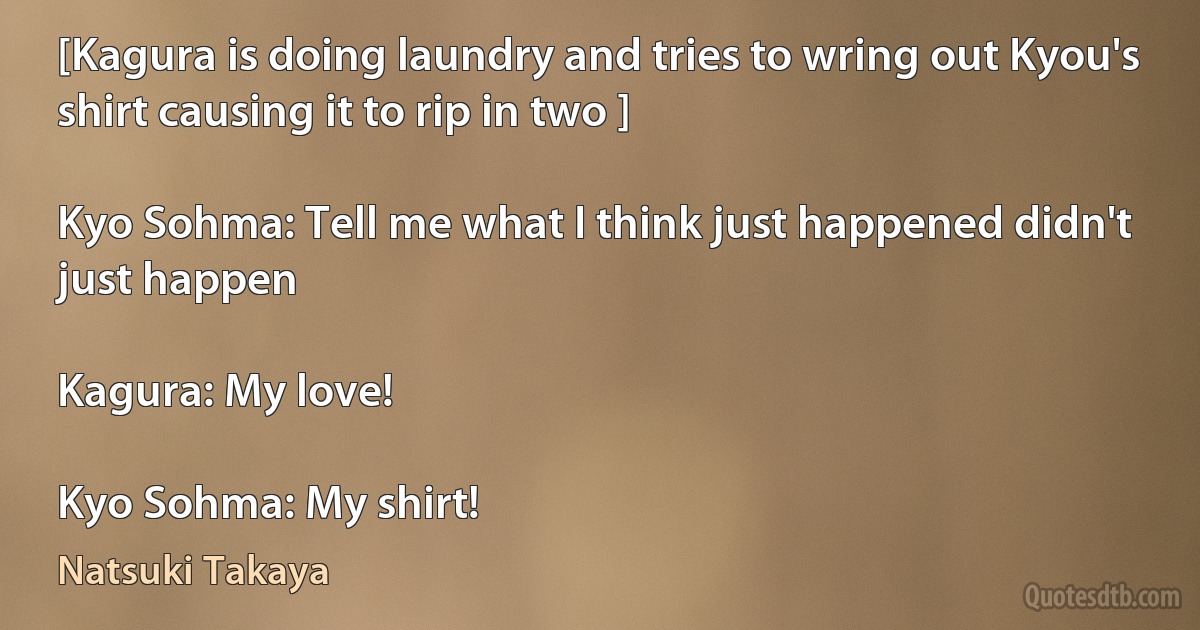 [Kagura is doing laundry and tries to wring out Kyou's shirt causing it to rip in two ]

Kyo Sohma: Tell me what I think just happened didn't just happen

Kagura: My love!

Kyo Sohma: My shirt! (Natsuki Takaya)