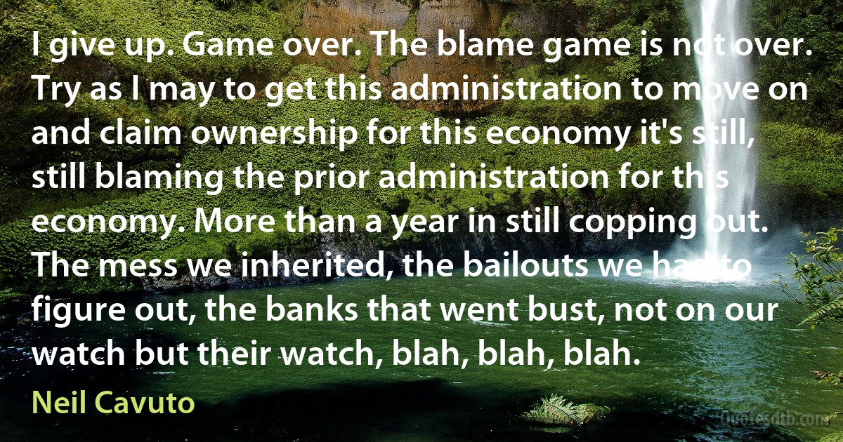 I give up. Game over. The blame game is not over. Try as I may to get this administration to move on and claim ownership for this economy it's still, still blaming the prior administration for this economy. More than a year in still copping out. The mess we inherited, the bailouts we had to figure out, the banks that went bust, not on our watch but their watch, blah, blah, blah. (Neil Cavuto)