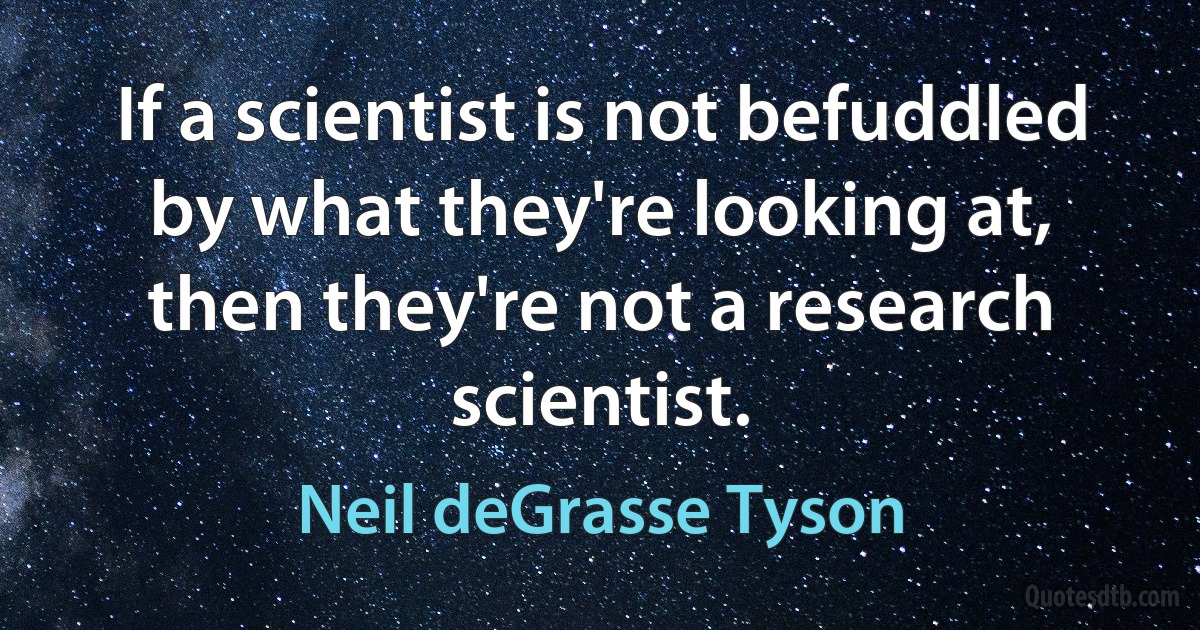 If a scientist is not befuddled by what they're looking at, then they're not a research scientist. (Neil deGrasse Tyson)