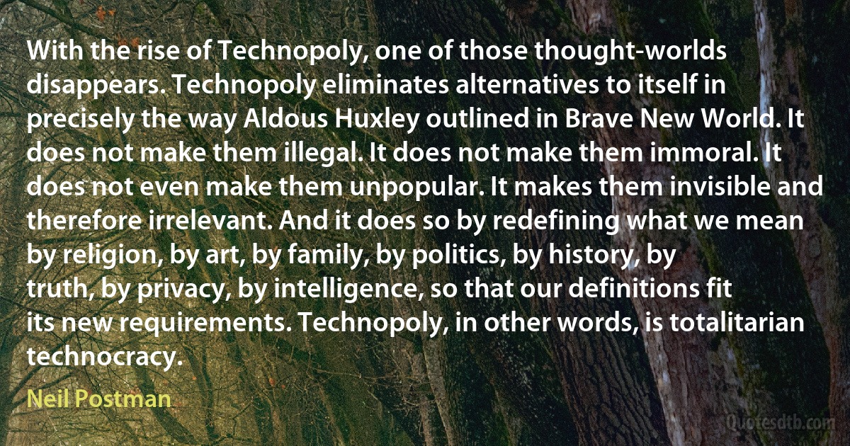 With the rise of Technopoly, one of those thought-worlds disappears. Technopoly eliminates alternatives to itself in precisely the way Aldous Huxley outlined in Brave New World. It does not make them illegal. It does not make them immoral. It does not even make them unpopular. It makes them invisible and therefore irrelevant. And it does so by redefining what we mean by religion, by art, by family, by politics, by history, by truth, by privacy, by intelligence, so that our definitions fit its new requirements. Technopoly, in other words, is totalitarian technocracy. (Neil Postman)