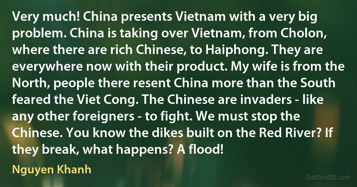 Very much! China presents Vietnam with a very big problem. China is taking over Vietnam, from Cholon, where there are rich Chinese, to Haiphong. They are everywhere now with their product. My wife is from the North, people there resent China more than the South feared the Viet Cong. The Chinese are invaders - like any other foreigners - to fight. We must stop the Chinese. You know the dikes built on the Red River? If they break, what happens? A flood! (Nguyen Khanh)