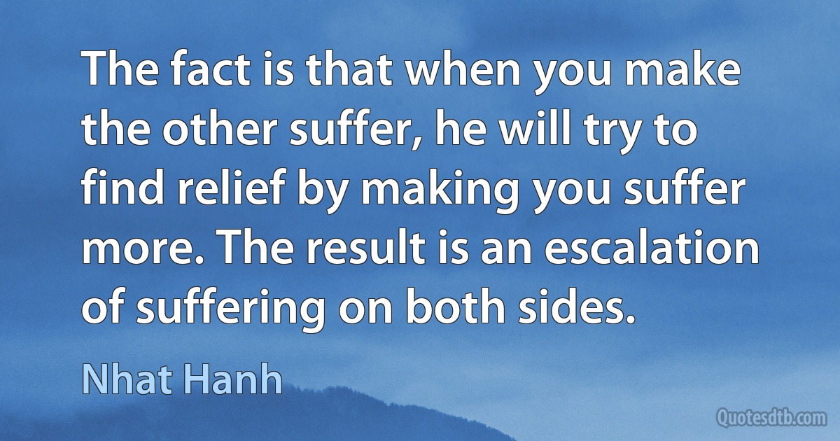 The fact is that when you make the other suffer, he will try to find relief by making you suffer more. The result is an escalation of suffering on both sides. (Nhat Hanh)