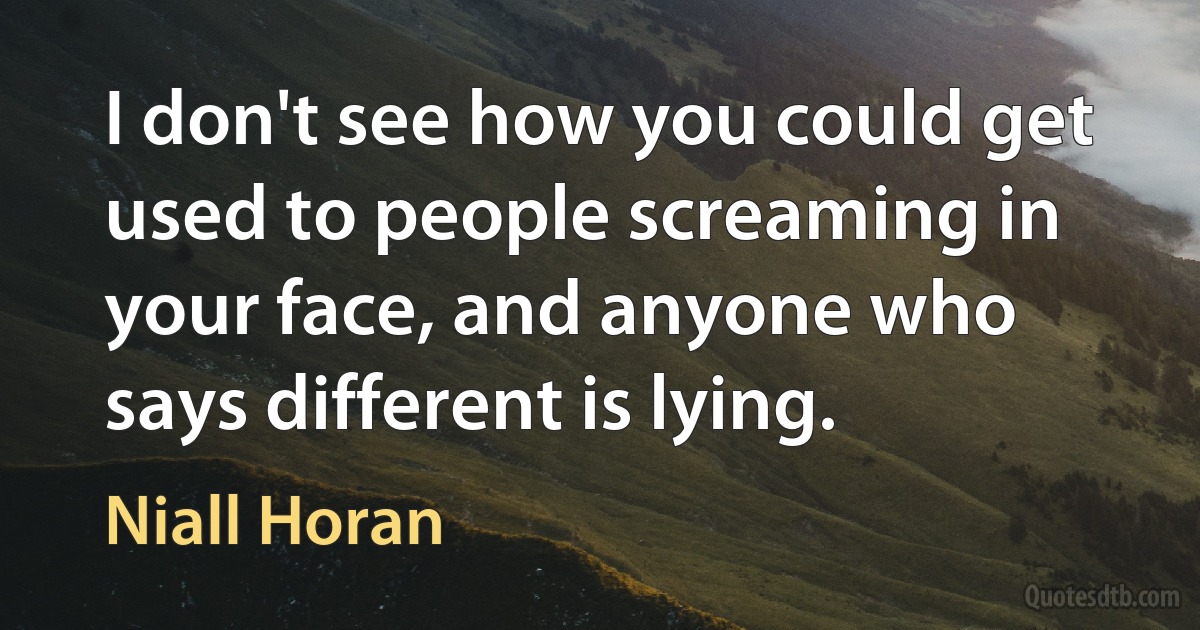 I don't see how you could get used to people screaming in your face, and anyone who says different is lying. (Niall Horan)