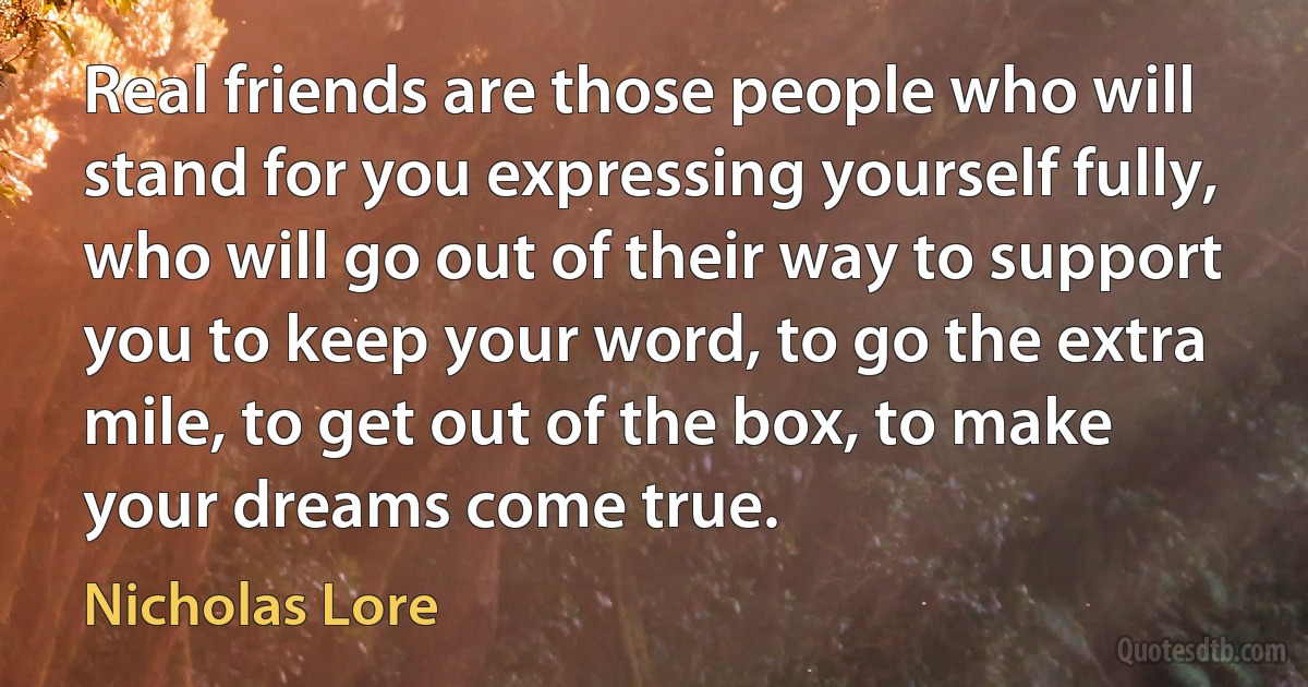 Real friends are those people who will stand for you expressing yourself fully, who will go out of their way to support you to keep your word, to go the extra mile, to get out of the box, to make your dreams come true. (Nicholas Lore)