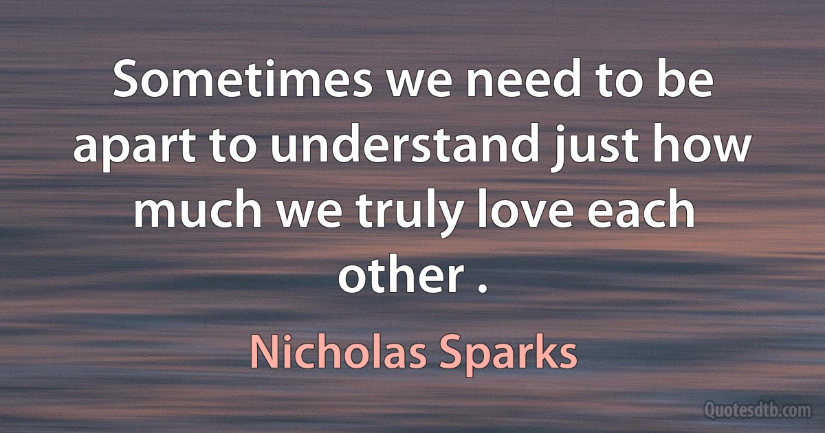 Sometimes we need to be apart to understand just how much we truly love each other . (Nicholas Sparks)