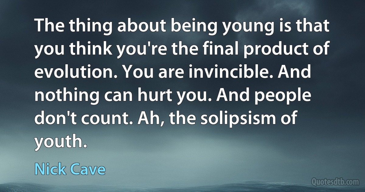 The thing about being young is that you think you're the final product of evolution. You are invincible. And nothing can hurt you. And people don't count. Ah, the solipsism of youth. (Nick Cave)