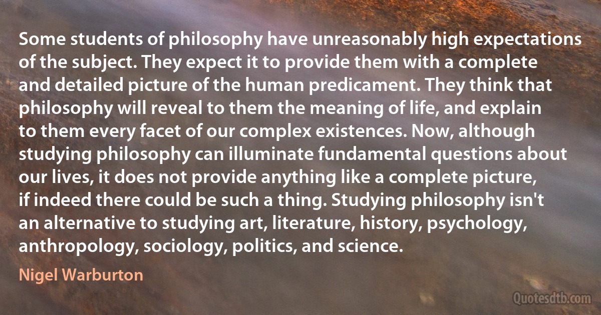 Some students of philosophy have unreasonably high expectations of the subject. They expect it to provide them with a complete and detailed picture of the human predicament. They think that philosophy will reveal to them the meaning of life, and explain to them every facet of our complex existences. Now, although studying philosophy can illuminate fundamental questions about our lives, it does not provide anything like a complete picture, if indeed there could be such a thing. Studying philosophy isn't an alternative to studying art, literature, history, psychology, anthropology, sociology, politics, and science. (Nigel Warburton)