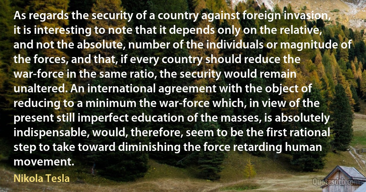 As regards the security of a country against foreign invasion, it is interesting to note that it depends only on the relative, and not the absolute, number of the individuals or magnitude of the forces, and that, if every country should reduce the war-force in the same ratio, the security would remain unaltered. An international agreement with the object of reducing to a minimum the war-force which, in view of the present still imperfect education of the masses, is absolutely indispensable, would, therefore, seem to be the first rational step to take toward diminishing the force retarding human movement. (Nikola Tesla)