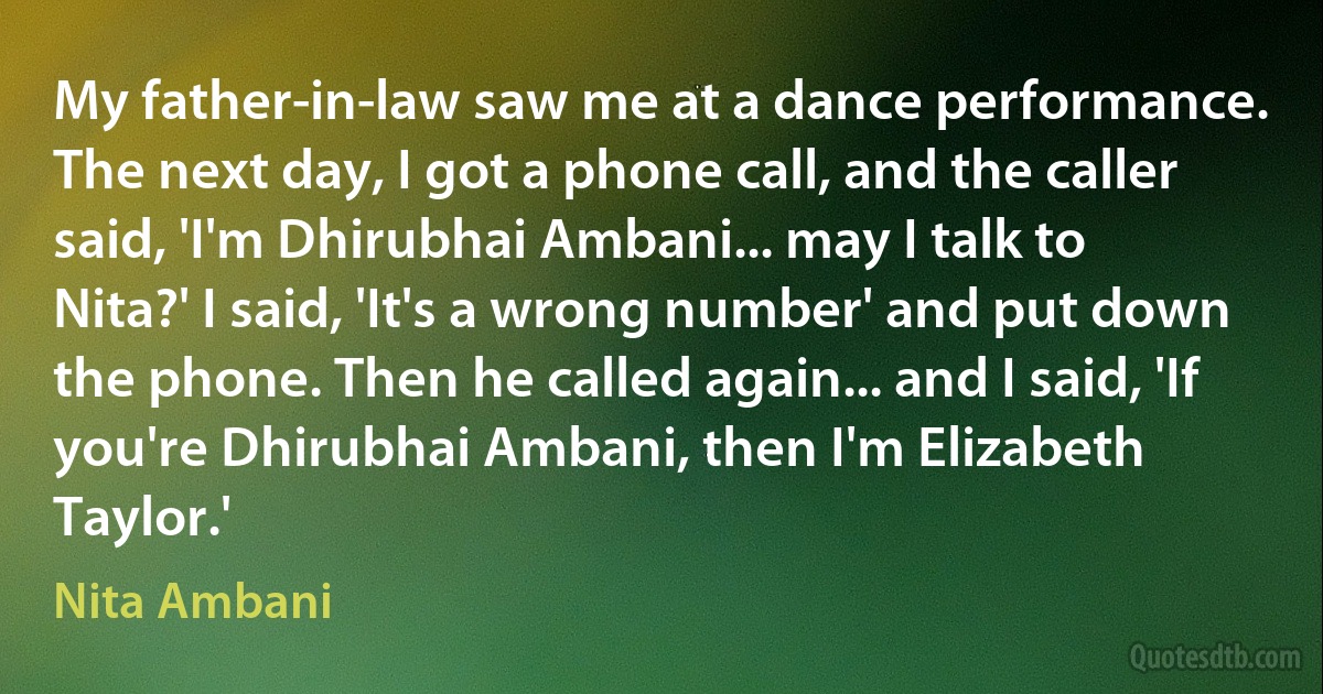 My father-in-law saw me at a dance performance. The next day, I got a phone call, and the caller said, 'I'm Dhirubhai Ambani... may I talk to Nita?' I said, 'It's a wrong number' and put down the phone. Then he called again... and I said, 'If you're Dhirubhai Ambani, then I'm Elizabeth Taylor.' (Nita Ambani)