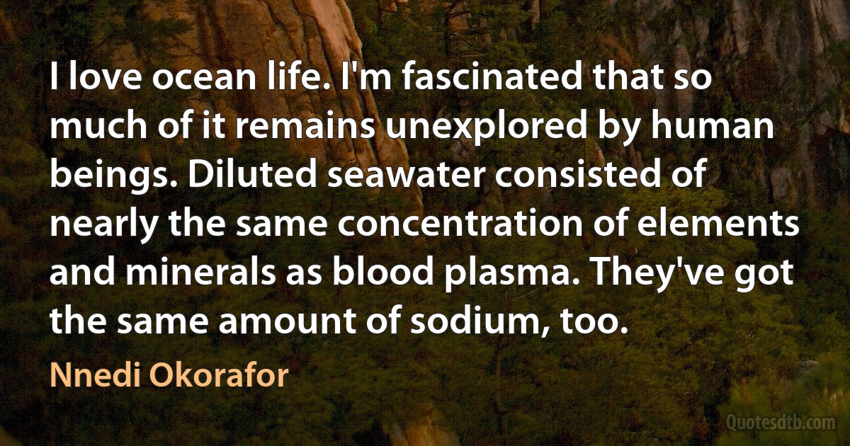 I love ocean life. I'm fascinated that so much of it remains unexplored by human beings. Diluted seawater consisted of nearly the same concentration of elements and minerals as blood plasma. They've got the same amount of sodium, too. (Nnedi Okorafor)