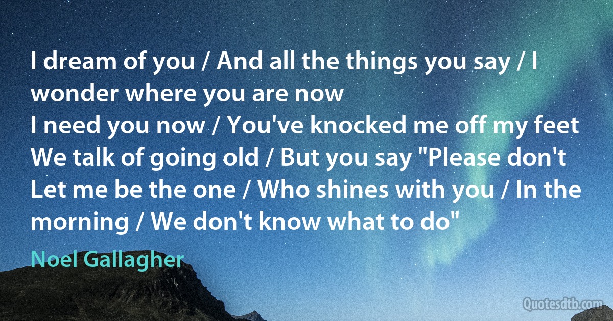 I dream of you / And all the things you say / I wonder where you are now
I need you now / You've knocked me off my feet
We talk of going old / But you say "Please don't
Let me be the one / Who shines with you / In the morning / We don't know what to do" (Noel Gallagher)