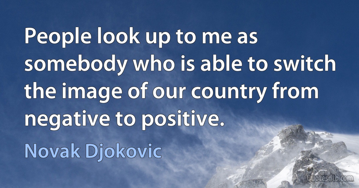 People look up to me as somebody who is able to switch the image of our country from negative to positive. (Novak Djokovic)