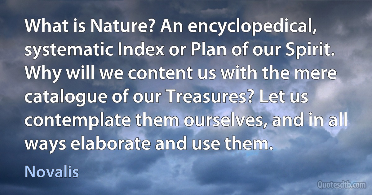 What is Nature? An encyclopedical, systematic Index or Plan of our Spirit. Why will we content us with the mere catalogue of our Treasures? Let us contemplate them ourselves, and in all ways elaborate and use them. (Novalis)