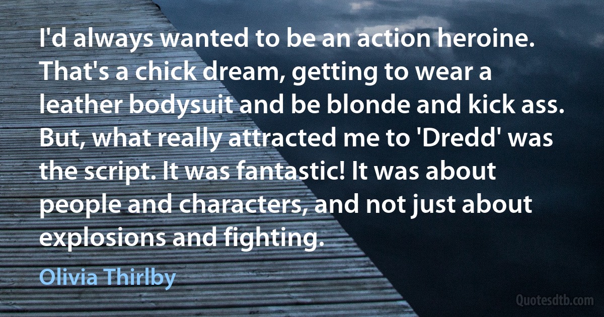 I'd always wanted to be an action heroine. That's a chick dream, getting to wear a leather bodysuit and be blonde and kick ass. But, what really attracted me to 'Dredd' was the script. It was fantastic! It was about people and characters, and not just about explosions and fighting. (Olivia Thirlby)