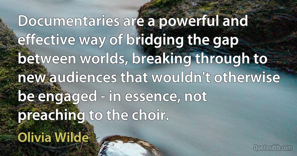 Documentaries are a powerful and effective way of bridging the gap between worlds, breaking through to new audiences that wouldn't otherwise be engaged - in essence, not preaching to the choir. (Olivia Wilde)