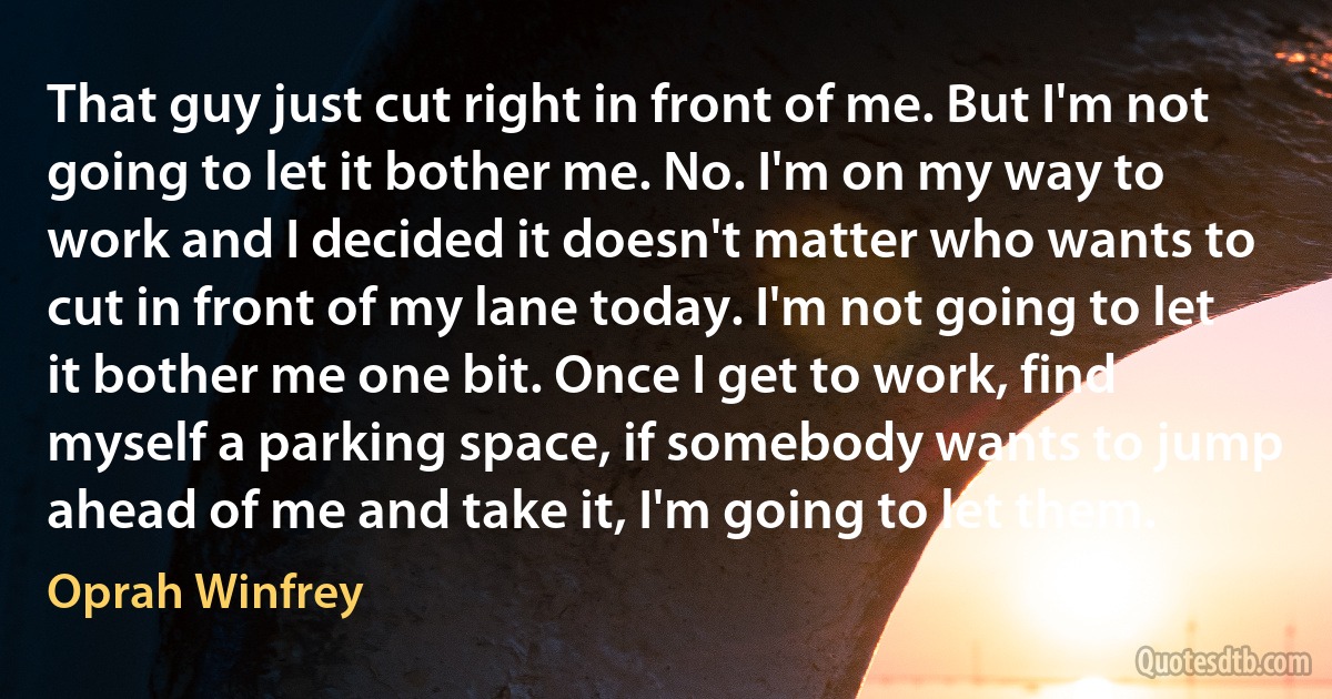 That guy just cut right in front of me. But I'm not going to let it bother me. No. I'm on my way to work and I decided it doesn't matter who wants to cut in front of my lane today. I'm not going to let it bother me one bit. Once I get to work, find myself a parking space, if somebody wants to jump ahead of me and take it, I'm going to let them. (Oprah Winfrey)