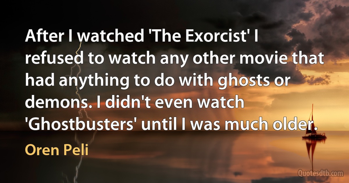 After I watched 'The Exorcist' I refused to watch any other movie that had anything to do with ghosts or demons. I didn't even watch 'Ghostbusters' until I was much older. (Oren Peli)