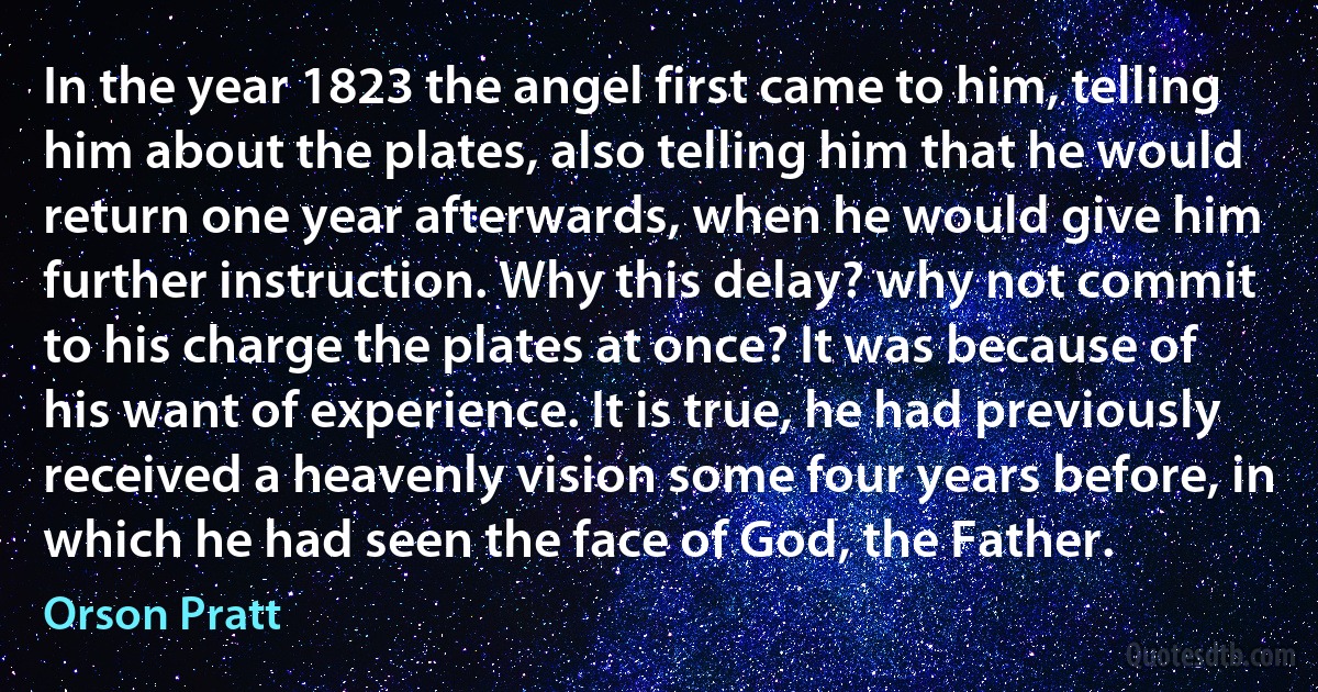 In the year 1823 the angel first came to him, telling him about the plates, also telling him that he would return one year afterwards, when he would give him further instruction. Why this delay? why not commit to his charge the plates at once? It was because of his want of experience. It is true, he had previously received a heavenly vision some four years before, in which he had seen the face of God, the Father. (Orson Pratt)