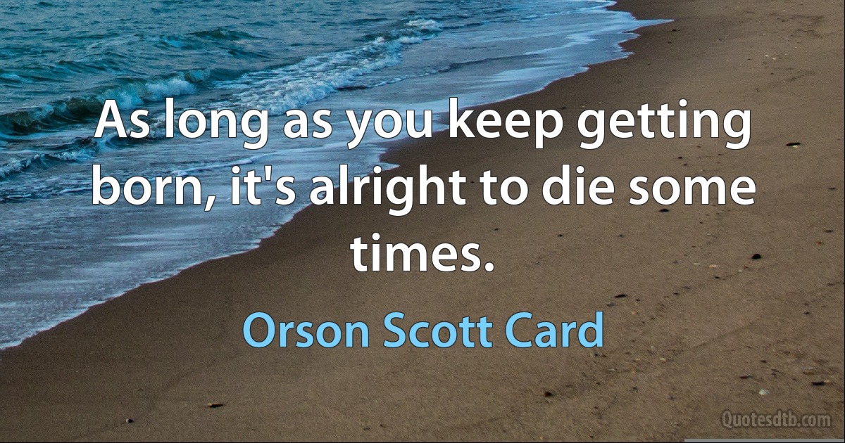 As long as you keep getting born, it's alright to die some times. (Orson Scott Card)