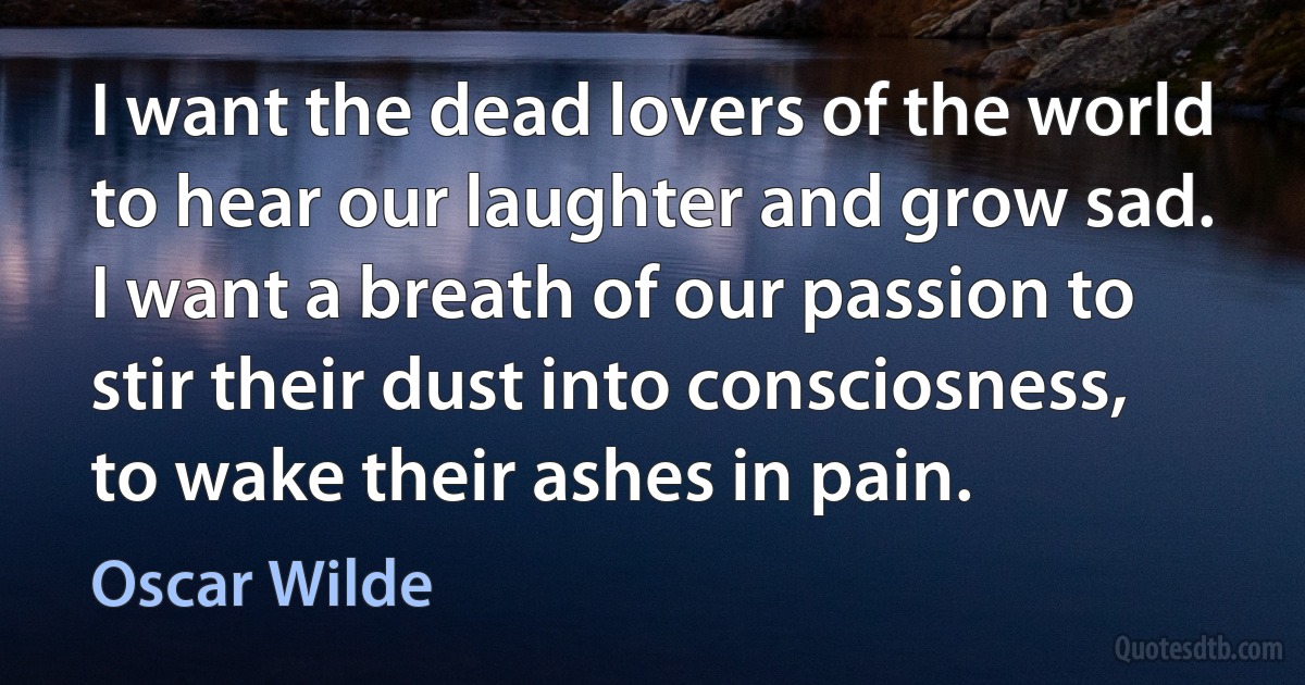 I want the dead lovers of the world to hear our laughter and grow sad. I want a breath of our passion to stir their dust into consciosness, to wake their ashes in pain. (Oscar Wilde)