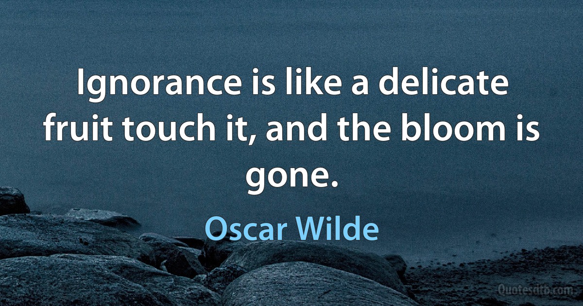 Ignorance is like a delicate fruit touch it, and the bloom is gone. (Oscar Wilde)