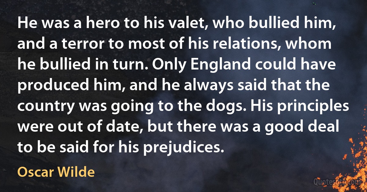 He was a hero to his valet, who bullied him, and a terror to most of his relations, whom he bullied in turn. Only England could have produced him, and he always said that the country was going to the dogs. His principles were out of date, but there was a good deal to be said for his prejudices. (Oscar Wilde)