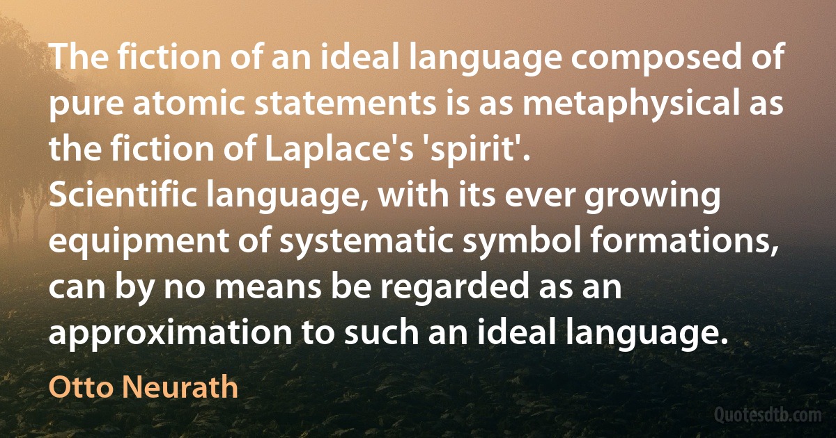 The fiction of an ideal language composed of pure atomic statements is as metaphysical as the fiction of Laplace's 'spirit'. Scientific language, with its ever growing equipment of systematic symbol formations, can by no means be regarded as an approximation to such an ideal language. (Otto Neurath)