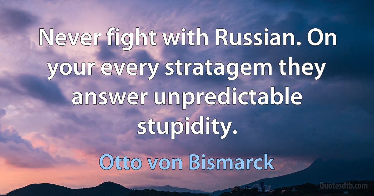 Never fight with Russian. On your every stratagem they answer unpredictable stupidity. (Otto von Bismarck)