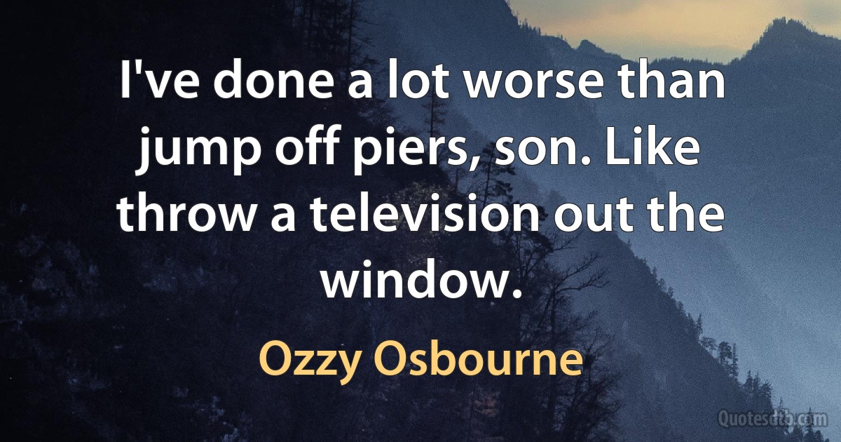 I've done a lot worse than jump off piers, son. Like throw a television out the window. (Ozzy Osbourne)