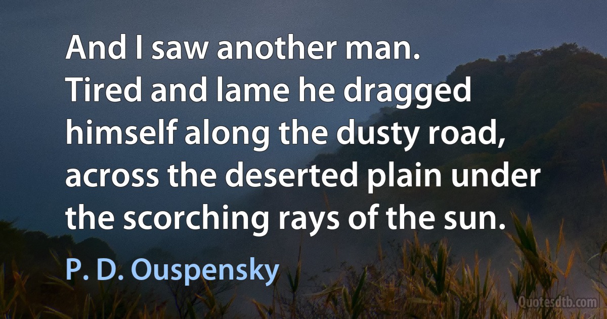 And I saw another man.
Tired and lame he dragged himself along the dusty road, across the deserted plain under the scorching rays of the sun. (P. D. Ouspensky)