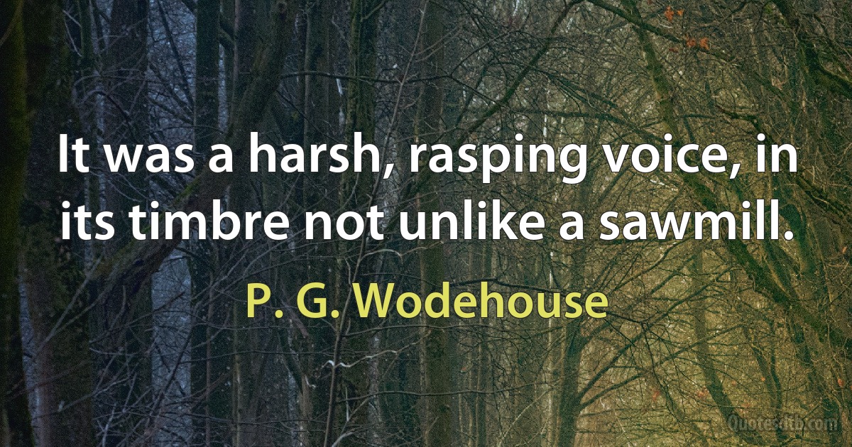 It was a harsh, rasping voice, in its timbre not unlike a sawmill. (P. G. Wodehouse)