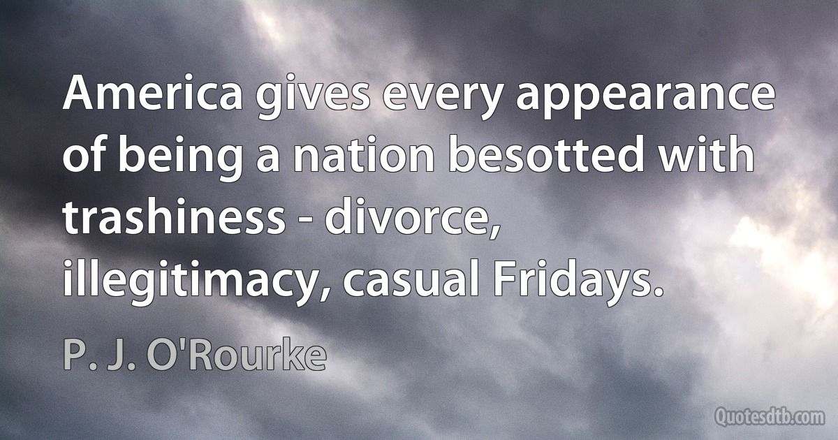 America gives every appearance of being a nation besotted with trashiness - divorce, illegitimacy, casual Fridays. (P. J. O'Rourke)