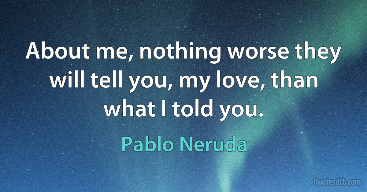 About me, nothing worse they will tell you, my love, than what I told you. (Pablo Neruda)