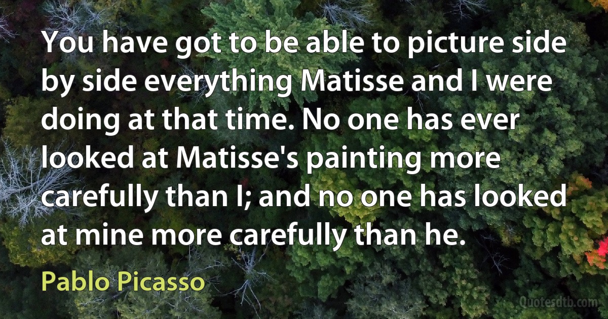 You have got to be able to picture side by side everything Matisse and I were doing at that time. No one has ever looked at Matisse's painting more carefully than I; and no one has looked at mine more carefully than he. (Pablo Picasso)