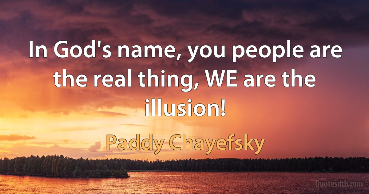 In God's name, you people are the real thing, WE are the illusion! (Paddy Chayefsky)