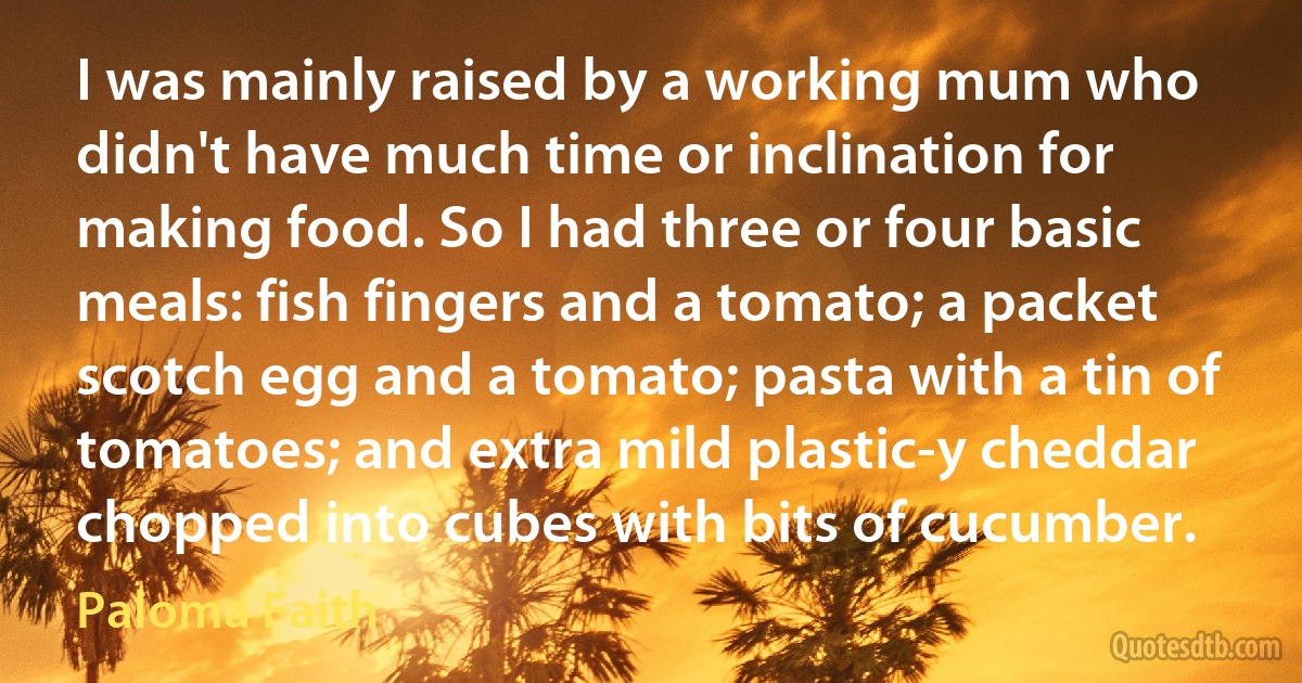 I was mainly raised by a working mum who didn't have much time or inclination for making food. So I had three or four basic meals: fish fingers and a tomato; a packet scotch egg and a tomato; pasta with a tin of tomatoes; and extra mild plastic-y cheddar chopped into cubes with bits of cucumber. (Paloma Faith)