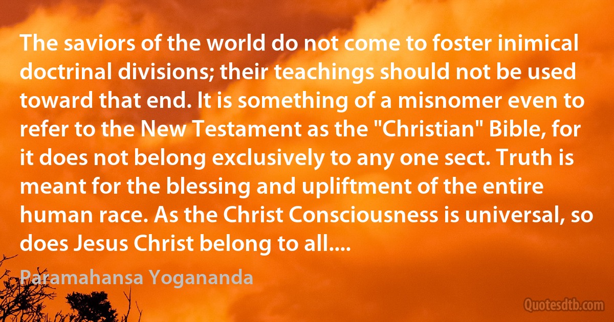 The saviors of the world do not come to foster inimical doctrinal divisions; their teachings should not be used toward that end. It is something of a misnomer even to refer to the New Testament as the "Christian" Bible, for it does not belong exclusively to any one sect. Truth is meant for the blessing and upliftment of the entire human race. As the Christ Consciousness is universal, so does Jesus Christ belong to all.... (Paramahansa Yogananda)