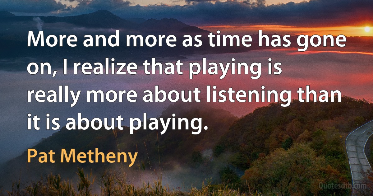 More and more as time has gone on, I realize that playing is really more about listening than it is about playing. (Pat Metheny)