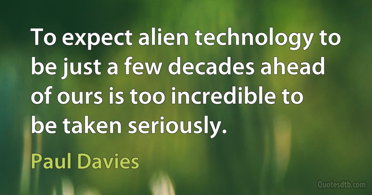 To expect alien technology to be just a few decades ahead of ours is too incredible to be taken seriously. (Paul Davies)