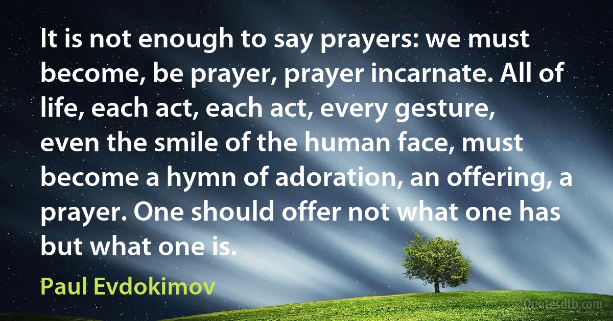 It is not enough to say prayers: we must become, be prayer, prayer incarnate. All of life, each act, each act, every gesture, even the smile of the human face, must become a hymn of adoration, an offering, a prayer. One should offer not what one has but what one is. (Paul Evdokimov)