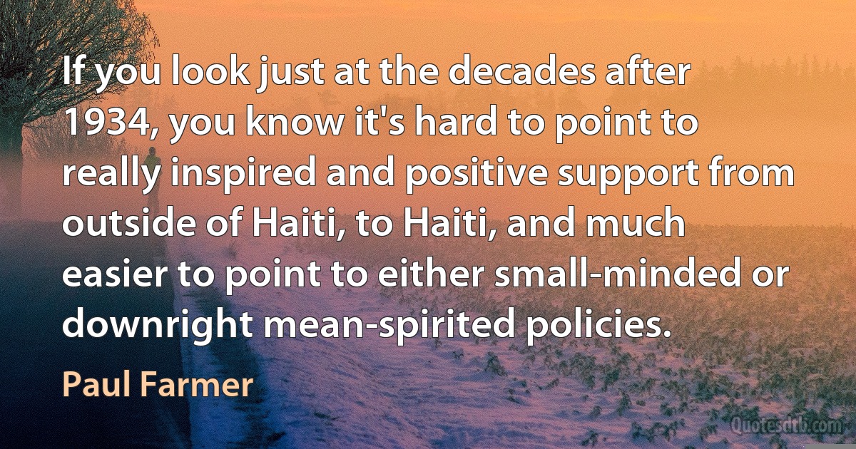 If you look just at the decades after 1934, you know it's hard to point to really inspired and positive support from outside of Haiti, to Haiti, and much easier to point to either small-minded or downright mean-spirited policies. (Paul Farmer)