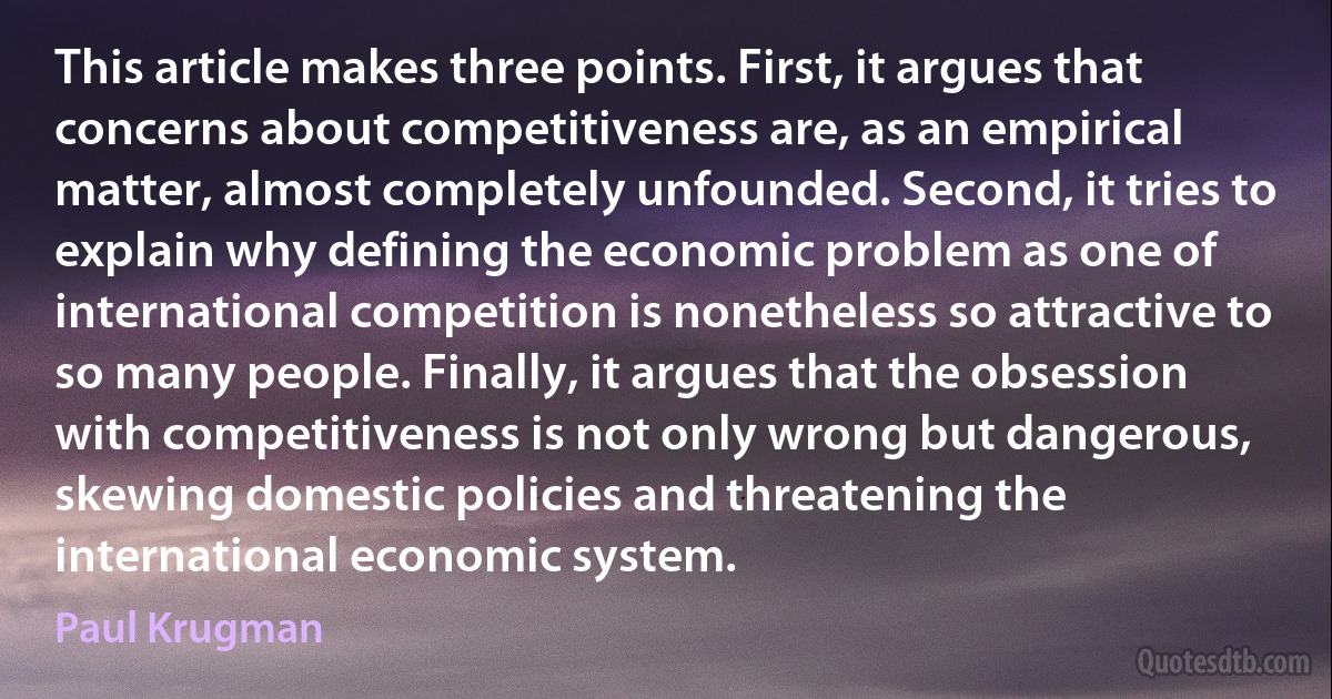 This article makes three points. First, it argues that concerns about competitiveness are, as an empirical matter, almost completely unfounded. Second, it tries to explain why defining the economic problem as one of international competition is nonetheless so attractive to so many people. Finally, it argues that the obsession with competitiveness is not only wrong but dangerous, skewing domestic policies and threatening the international economic system. (Paul Krugman)