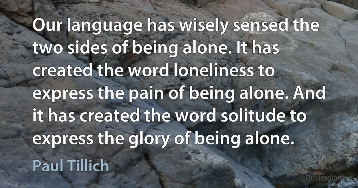 Our language has wisely sensed the two sides of being alone. It has created the word loneliness to express the pain of being alone. And it has created the word solitude to express the glory of being alone. (Paul Tillich)