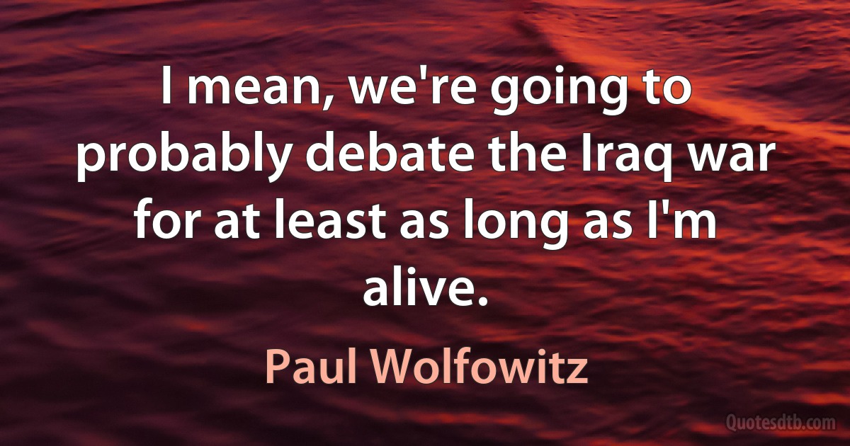 I mean, we're going to probably debate the Iraq war for at least as long as I'm alive. (Paul Wolfowitz)