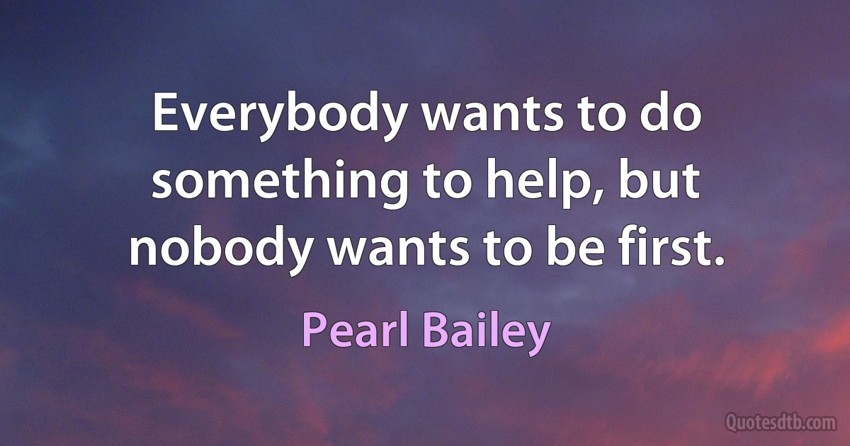 Everybody wants to do something to help, but nobody wants to be first. (Pearl Bailey)