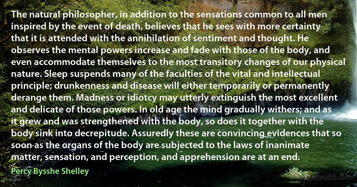 The natural philosopher, in addition to the sensations common to all men inspired by the event of death, believes that he sees with more certainty that it is attended with the annihilation of sentiment and thought. He observes the mental powers increase and fade with those of the body, and even accommodate themselves to the most transitory changes of our physical nature. Sleep suspends many of the faculties of the vital and intellectual principle; drunkenness and disease will either temporarily or permanently derange them. Madness or idiotcy may utterly extinguish the most excellent and delicate of those powers. In old age the mind gradually withers; and as it grew and was strengthened with the body, so does it together with the body sink into decrepitude. Assuredly these are convincing evidences that so soon as the organs of the body are subjected to the laws of inanimate matter, sensation, and perception, and apprehension are at an end. (Percy Bysshe Shelley)