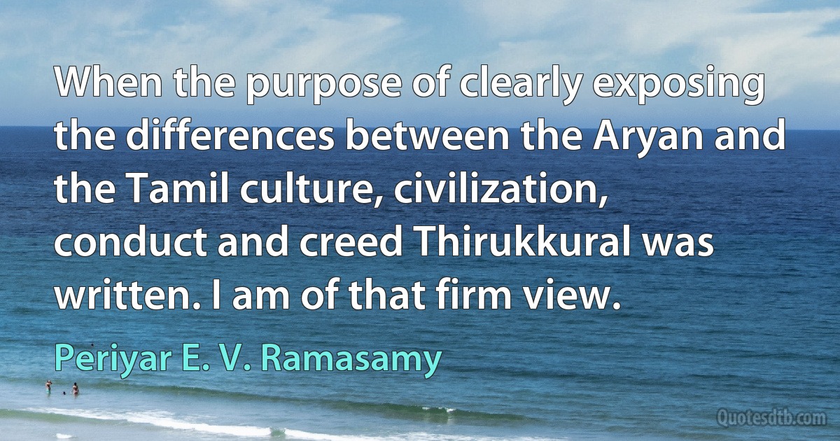 When the purpose of clearly exposing the differences between the Aryan and the Tamil culture, civilization, conduct and creed Thirukkural was written. I am of that firm view. (Periyar E. V. Ramasamy)