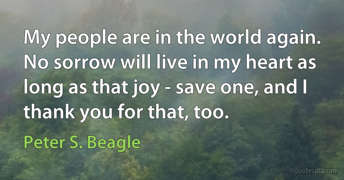 My people are in the world again. No sorrow will live in my heart as long as that joy - save one, and I thank you for that, too. (Peter S. Beagle)